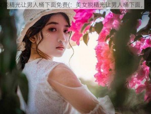 美女脱精光让男人桶下面免费(：美女脱精光让男人桶下面，免费)