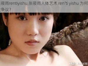 张筱雨rentiyishu,张筱雨人体艺术 ren'ti yishu 为何引发争议？