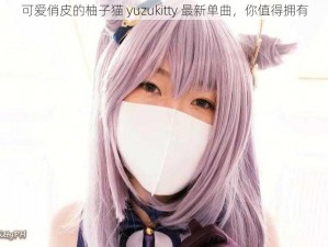 可爱俏皮的柚子猫 yuzukitty 最新单曲，你值得拥有