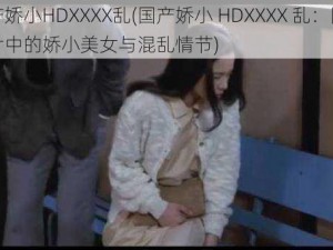 国产娇小HDXXXX乱(国产娇小 HDXXXX 乱：国产影片中的娇小美女与混乱情节)