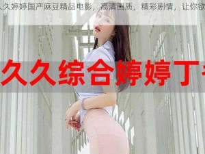 91 久久婷婷国产麻豆精品电影，高清画质，精彩剧情，让你欲罢不能