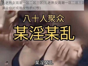 乱老熟女高潮一区二区三区(乱老熟女高潮一区二区三区，满足你对成熟女性的幻想)