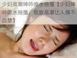 少妇高潮呻吟喷水抽搐【少妇呻吟喷水抽搐，极致高潮让人情不自禁】