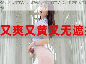 好硬啊进去太深了A片、好硬啊进去太深了 A 片：探索性爱的深度与快感