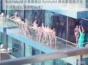 RylsKyArt裸体暴露撒尿 RylsKyArt 裸体暴露撒尿是否涉及违反道德和法律？