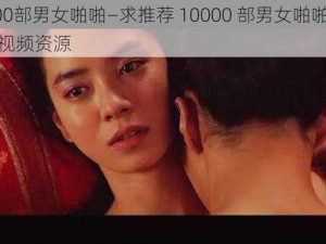 10000部男女啪啪—求推荐 10000 部男女啪啪的电影或视频资源