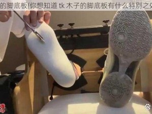 tk木子的脚底板(你想知道 tk 木子的脚底板有什么特别之处吗？)