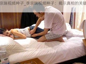 李宗瑞视频种子_李宗瑞视频种子：揭示真相的关键线索