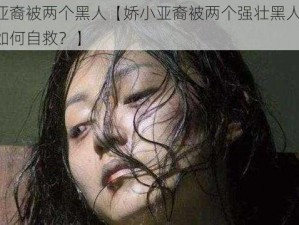 娇小亚裔被两个黑人【娇小亚裔被两个强壮黑人侵犯，她该如何自救？】