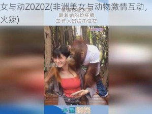 非洲美女与动Z0Z0Z(非洲美女与动物激情互动，场面一度十分火辣)