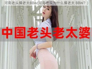 河南老头搡老太BBw(河南老头为什么搡老太 BBW？)