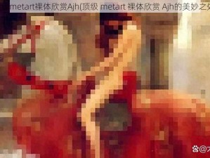 顶级metart裸体欣赏Ajh(顶级 metart 裸体欣赏 Ajh的美妙之处)