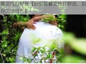 妇女站着交性打野战【妇女站着交性打野战，如此刺激的场景你见过吗？】