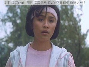 甜性涩爱dvd—甜性涩爱系列 DVD 究竟有何独特之处？