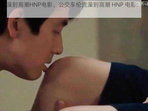 公交车伦流澡到高潮HNP电影、公交车伦流澡到高潮 HNP 电影：禁忌的快感之旅