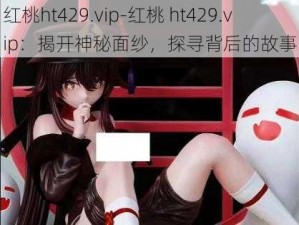 红桃ht429.vip-红桃 ht429.vip：揭开神秘面纱，探寻背后的故事