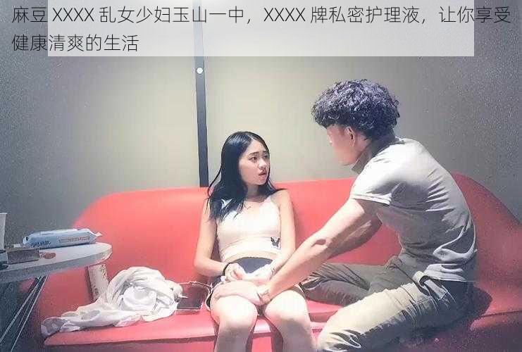 麻豆 XXXX 乱女少妇玉山一中，XXXX 牌私密护理液，让你享受健康清爽的生活