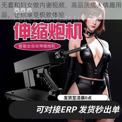 无套和妇女做内谢视频，高品质成人情趣用品，让你享受极致体验