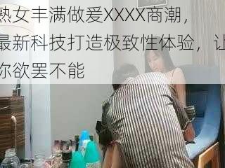 熟女丰满做爰XXXX商潮，最新科技打造极致性体验，让你欲罢不能