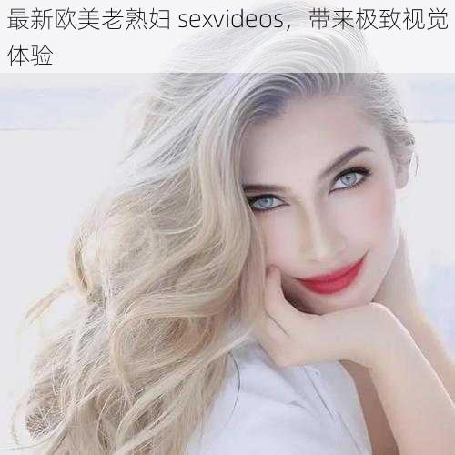 最新欧美老熟妇 sexvideos，带来极致视觉体验