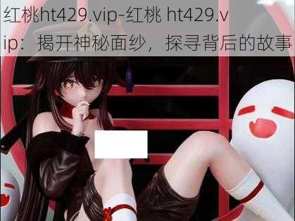 红桃ht429.vip-红桃 ht429.vip：揭开神秘面纱，探寻背后的故事