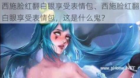 西施脸红翻白眼享受表情包、西施脸红翻白眼享受表情包，这是什么鬼？