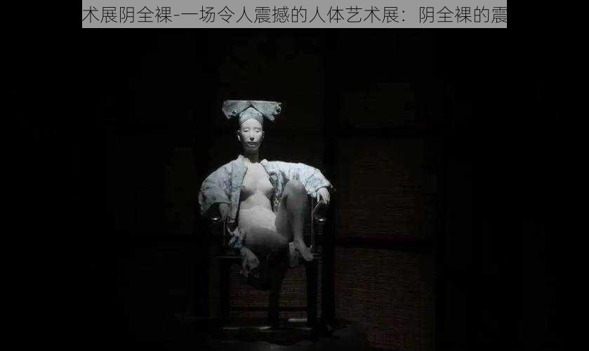 人体艺术展阴全裸-一场令人震撼的人体艺术展：阴全裸的震撼呈现