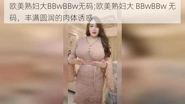 欧美熟妇大BBwBBw无码;欧美熟妇大 BBwBBw 无码，丰满圆润的肉体诱惑