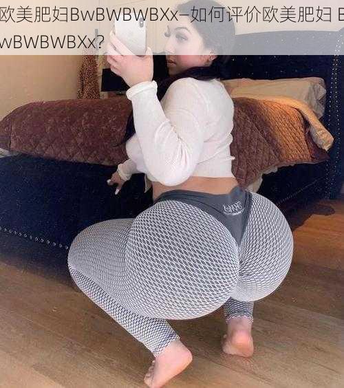 欧美肥妇BwBWBWBXx—如何评价欧美肥妇 BwBWBWBXx？