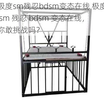 极度sm残忍bdsm变态在线 极度 sm 残忍 bdsm 变态在线，你敢挑战吗？