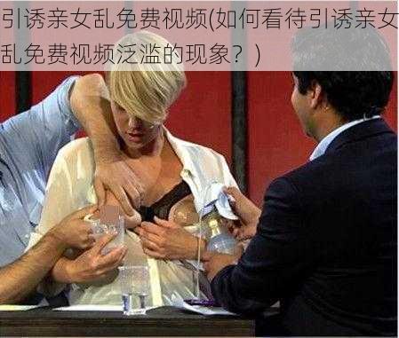 引诱亲女乱免费视频(如何看待引诱亲女乱免费视频泛滥的现象？)