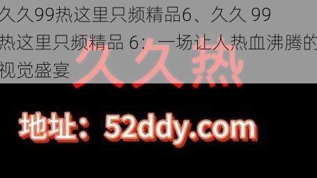 久久99热这里只频精品6、久久 99 热这里只频精品 6：一场让人热血沸腾的视觉盛宴