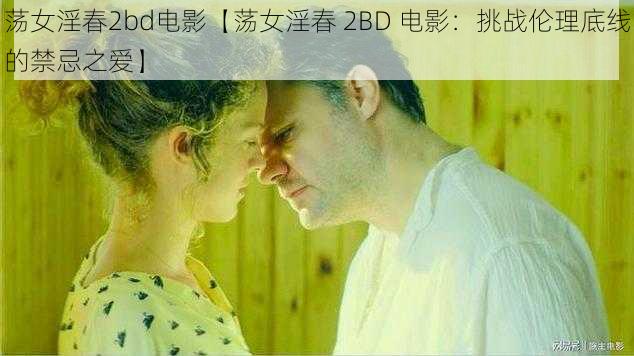 荡女淫春2bd电影【荡女淫春 2BD 电影：挑战伦理底线的禁忌之爱】