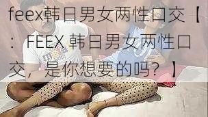 feex韩日男女两性口交【：FEEX 韩日男女两性口交，是你想要的吗？】