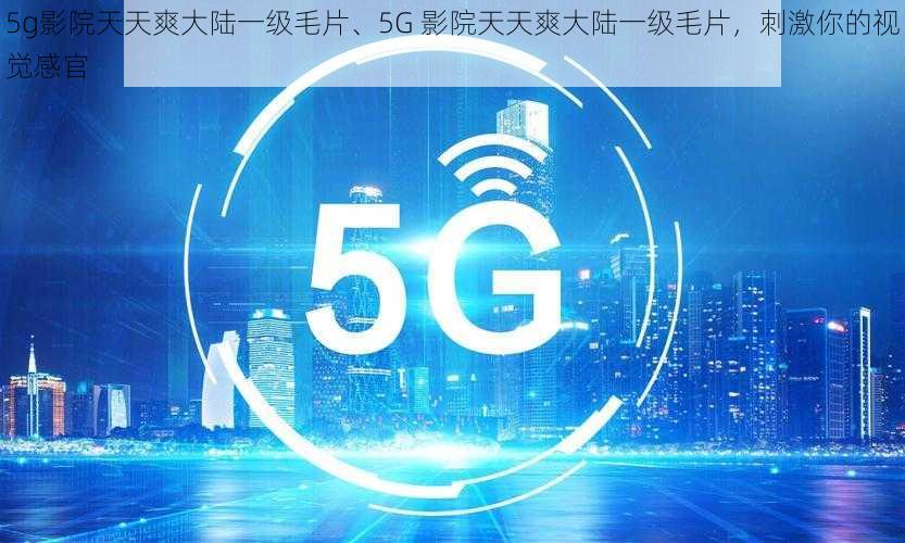 5g影院天天爽大陆一级毛片、5G 影院天天爽大陆一级毛片，刺激你的视觉感官